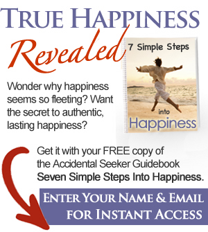 True Happiness Revealed - Wonder why happiness seems so fleeting? Want the secret to authentic, lasting happiness? Get it with your FREE copy of the Accidental Seeker Guidebook 'Seven Simple Steps Into Happiness.' Enter your name and email below for instant access.
